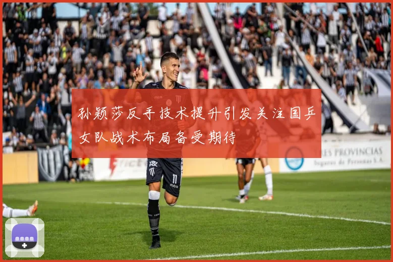 孙颖莎反手技术提升引发关注国乒女队战术布局备受期待