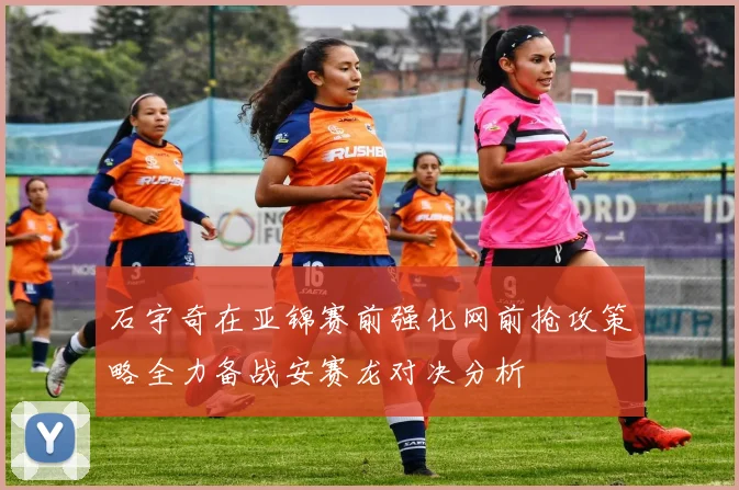石宇奇在亚锦赛前强化网前抢攻策略全力备战安赛龙对决分析