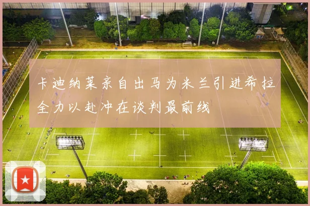 卡迪纳莱亲自出马为米兰引进希拉全力以赴冲在谈判最前线