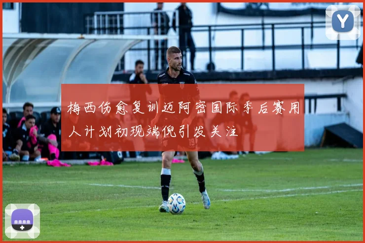 梅西伤愈复训迈阿密国际季后赛用人计划初现端倪引发关注