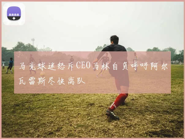 马竞球迷怒斥CEO马林自负呼吁阿尔瓦雷斯尽快离队