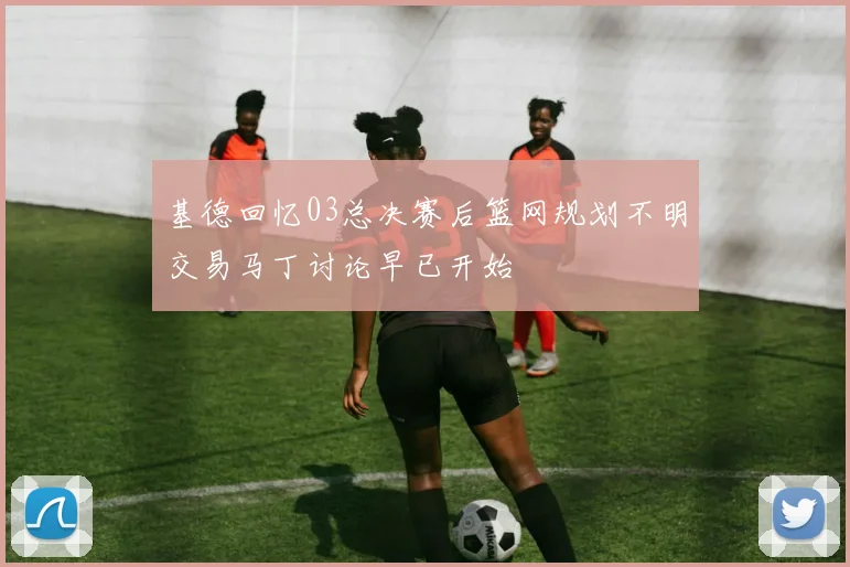 基德回忆03总决赛后篮网规划不明交易马丁讨论早已开始