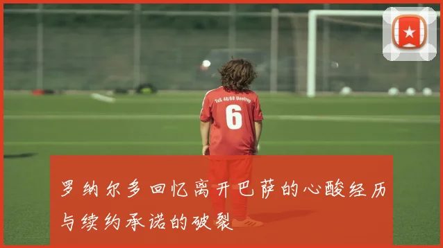 罗纳尔多回忆离开巴萨的心酸经历与续约承诺的破裂