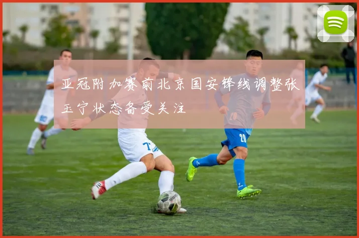 亚冠附加赛前北京国安锋线调整张玉宁状态备受关注