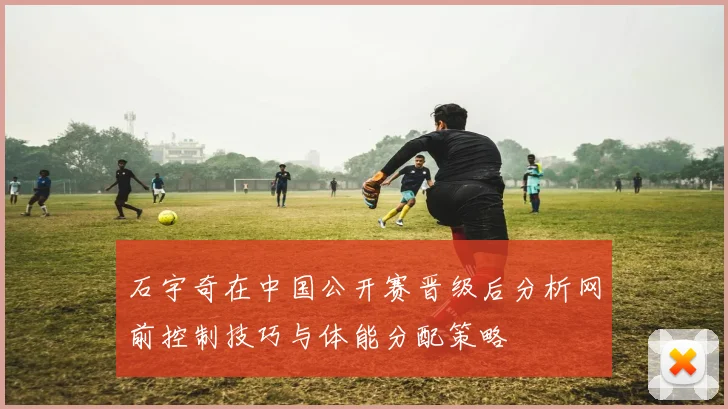 石宇奇在中国公开赛晋级后分析网前控制技巧与体能分配策略