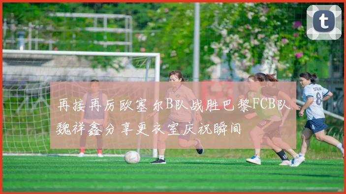 再接再厉欧塞尔B队战胜巴黎FCB队魏祥鑫分享更衣室庆祝瞬间