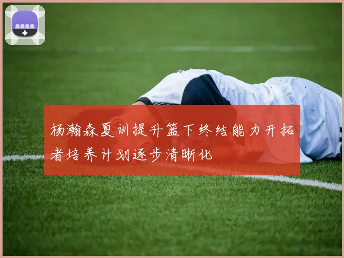 杨瀚森夏训提升篮下终结能力开拓者培养计划逐步清晰化
