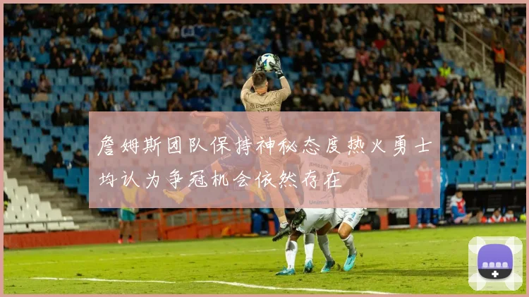 詹姆斯团队保持神秘态度热火勇士均认为争冠机会依然存在