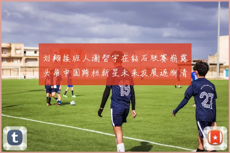 刘翔接班人谢智宇在钻石联赛崭露头角中国跨栏新星未来发展逐渐清晰