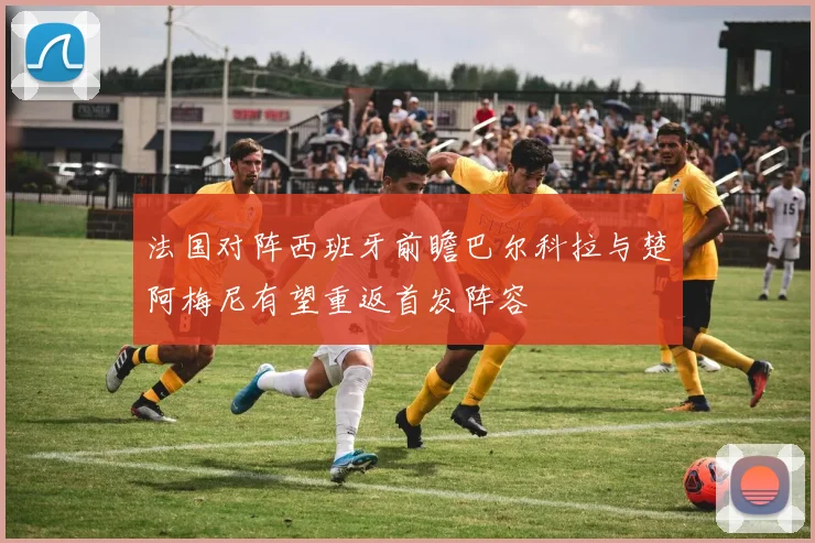法国对阵西班牙前瞻巴尔科拉与楚阿梅尼有望重返首发阵容